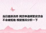 当日最新消息 网贷申请频繁房贷会不会被拒绝 根据情况分析一下