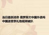 当日最新消息 俄罗斯欠中国外债吗 中国送普京礼物视频被扒
