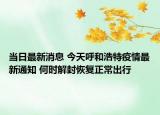 当日最新消息 今天呼和浩特疫情最新通知 何时解封恢复正常出行