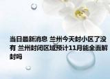 当日最新消息 兰州今天封小区了没有 兰州封闭区域预计11月能全面解封吗