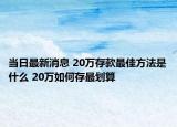 当日最新消息 20万存款最佳方法是什么 20万如何存最划算