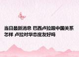 当日最新消息 巴西卢拉跟中国关系怎样 卢拉对华态度友好吗