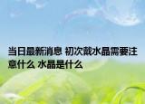 当日最新消息 初次戴水晶需要注意什么 水晶是什么