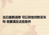 当日最新消息 可以异地贷款买车吗 需要满足这些条件