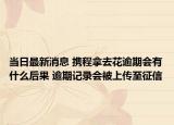 当日最新消息 携程拿去花逾期会有什么后果 逾期记录会被上传至征信