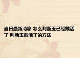 当日最新消息 怎么判断玉已经戴活了 判断玉戴活了的方法