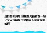 当日最新消息 段星星周扬青在一起了个人资料显示是哪里人家庭背景如何