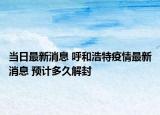 当日最新消息 呼和浩特疫情最新消息 预计多久解封