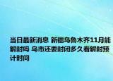 当日最新消息 新疆乌鲁木齐11月能解封吗 乌市还要封闭多久看解封预计时间