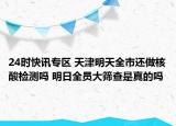 24时快讯专区 天津明天全市还做核酸检测吗 明日全员大筛查是真的吗