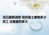当日最新消息 郑州富士康有多少员工 这里面积多大
