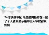 24时快讯专区 段星星周扬青在一起了个人资料显示是哪里人家庭背景如何