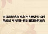 当日最新消息 乌鲁木齐预计多长时间解封 乌市预计解封日期最新消息
