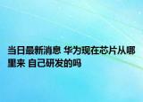 当日最新消息 华为现在芯片从哪里来 自己研发的吗