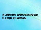 当日最新消息 在银行贷款需要满足什么条件 这几点要满足