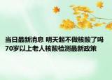 当日最新消息 明天起不做核酸了吗 70岁以上老人核酸检测最新政策