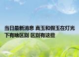 当日最新消息 真玉和假玉在灯光下有啥区别 区别有这些