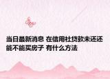 当日最新消息 在信用社贷款未还还能不能买房子 有什么方法