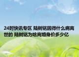 24时快讯专区 陆树铭因得什么病离世的 陆树铭为啥离婚身价多少亿