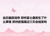 当日最新消息 郑州富士康发生了什么事情 郑州疫情再过三天会结束吗