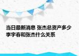 当日最新消息 张杰总资产多少 李宇春和张杰什么关系