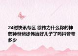 24时快讯专区 徐伟为什么称药神 药神爸爸徐伟治好儿子了吗抖音号多少