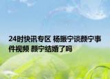 24时快讯专区 杨振宁谈颜宁事件视频 颜宁结婚了吗