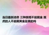 当日最新消息 三种属相不能戴金 属虎的人不能戴黄金是真的吗