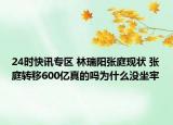 24时快讯专区 林瑞阳张庭现状 张庭转移600亿真的吗为什么没坐牢
