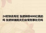 24时快讯专区 张庭转移600亿真的吗 张庭林瑞阳夫妇会受刑事处罚吗