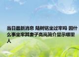 当日最新消息 陆树铭坐过牢吗 因什么事坐牢其妻子高岚简介显示哪里人