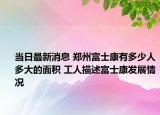 当日最新消息 郑州富士康有多少人多大的面积 工人描述富士康发展情况