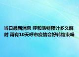 当日最新消息 呼和浩特预计多久解封 再有10天呼市疫情会好转结束吗