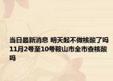 当日最新消息 明天起不做核酸了吗 11月2号至10号鞍山市全市查核酸吗