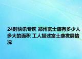 24时快讯专区 郑州富士康有多少人多大的面积 工人描述富士康发展情况