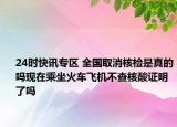 24时快讯专区 全国取消核检是真的吗现在乘坐火车飞机不查核酸证明了吗