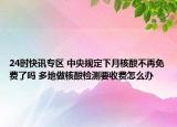 24时快讯专区 中央规定下月核酸不再免费了吗 多地做核酸检测要收费怎么办