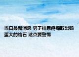 当日最新消息 男子排尿疼痛取出鹅蛋大的结石 这点要警惕