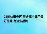 24时快讯专区 黄金哪个牌子最好最纯 有这些品牌