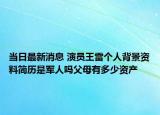 当日最新消息 演员王雷个人背景资料简历是军人吗父母有多少资产