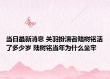 当日最新消息 关羽扮演者陆树铭活了多少岁 陆树铭当年为什么坐牢