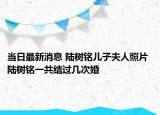 当日最新消息 陆树铭儿子夫人照片 陆树铭一共结过几次婚