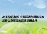 24时快讯专区 中国联通与腾讯混改是什么意思混改后还是国企吗