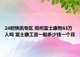 24时快讯专区 郑州富士康有63万人吗 富士康工资一般多少钱一个月