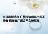 当日最新消息 广州疫情哪几个区不能去 现在去广州会不会被隔离