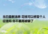 当日最新消息 花钱可以修复个人征信吗 你不要再被骗了