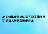 24时快讯专区 现在是不是不能移民了 普通人移民美国多少钱