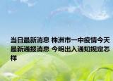 当日最新消息 株洲市一中疫情今天最新通报消息 今明出入通知规定怎样