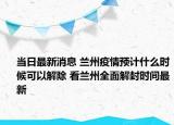 当日最新消息 兰州疫情预计什么时候可以解除 看兰州全面解封时间最新