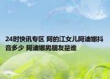 24时快讯专区 阿的江女儿阿迪娜抖音多少 阿迪娜男朋友是谁